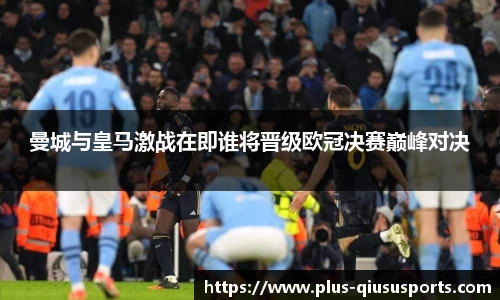 曼城与皇马激战在即谁将晋级欧冠决赛巅峰对决